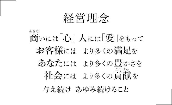 経営理念　商いには「心」人には「愛」をもって　お客様には　より多くの満足を　あなたには　より多くの豊かさを　社会には　より多くの貢献を　与え続け　あゆみ続けること